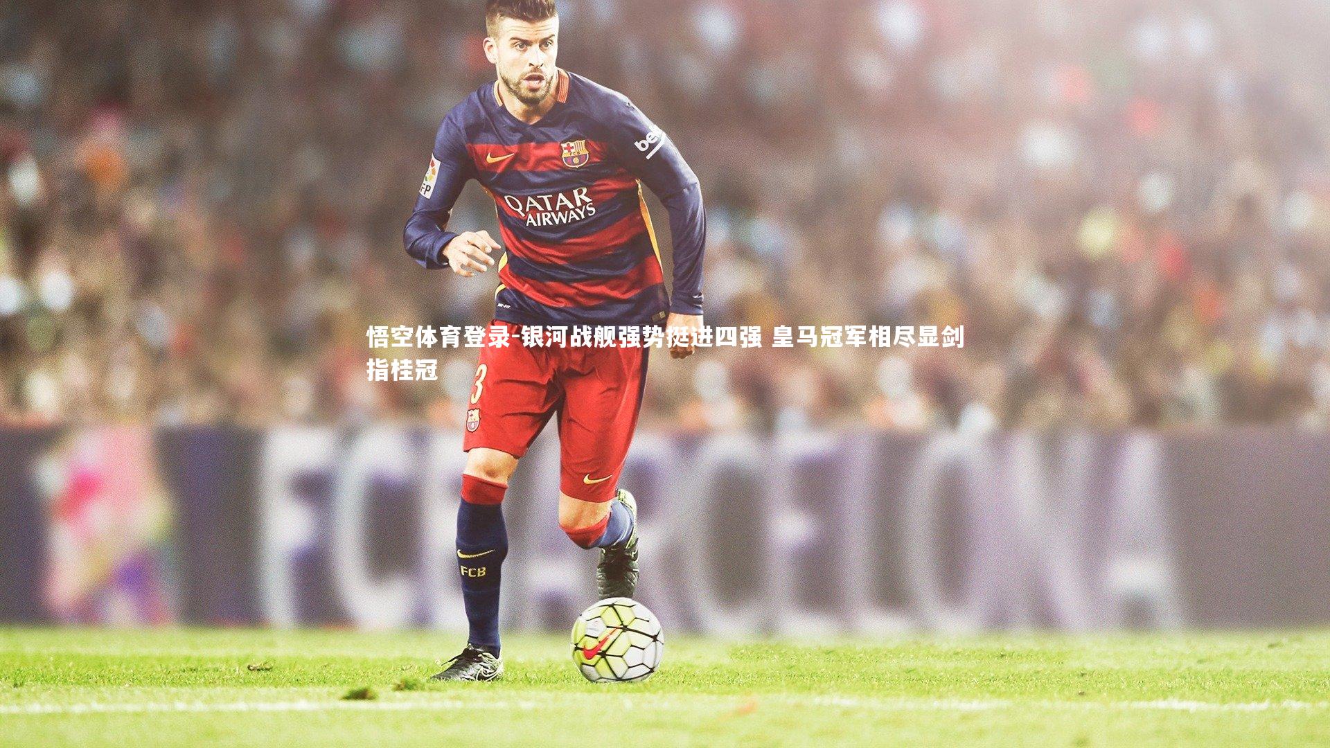 银河战舰强势挺进四强 皇马冠军相尽显剑指桂冠